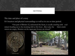 SETTING 
The time and place of a story 
It’s location and physical surroundings as well as its era or time period. 
“Our part of District 12, nicknamed the Seam, is usually crawling with coal 
miners heading out to the morning shift at this hour…But today the black cinder 
streets are empty. Shutters on the squat gray houses are closed.” 
The Hunger Games 
Suzanne Collins 
 