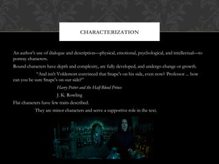 CHARACTERIZATION 
An author’s use of dialogue and description—physical, emotional, psychological, and intellectual—to 
portray characters. 
Round characters have depth and complexity, are fully developed, and undergo change or growth. 
“And isn't Voldemort convinced that Snape's on his side, even now? Professor ... how 
can you be sure Snape's on our side?” 
Harry Potter and the Half-Blood Prince 
J. K. Rowling 
Flat characters have few traits described. 
They are minor characters and serve a supportive role in the text. 
 