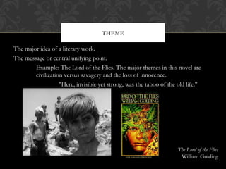 THEME 
The major idea of a literary work. 
The message or central unifying point. 
Example: The Lord of the Flies. The major themes in this novel are 
civilization versus savagery and the loss of innocence. 
"Here, invisible yet strong, was the taboo of the old life." 
The Lord of the Flies 
William Golding 
 