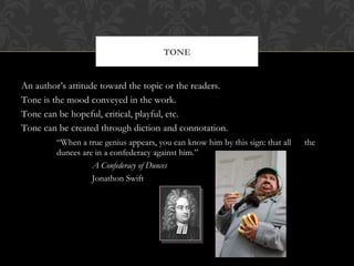 TONE 
An author’s attitude toward the topic or the readers. 
Tone is the mood conveyed in the work. 
Tone can be hopeful, critical, playful, etc. 
Tone can be created through diction and connotation. 
“When a true genius appears, you can know him by this sign: that all the 
dunces are in a confederacy against him.” 
A Confederacy of Dunces 
Jonathon Swift 
