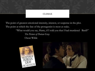 CLIMAX 
The point of greatest emotional intensity, interest, or suspense in the plot. 
The point at which the fate of the protagonist is most at stake. 
“What would you say, Harry, if I told you that I had murdered Basil?” 
The Picture of Dorian Gray 
Oscar Wilde 
 