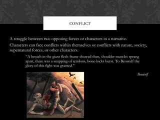 CONFLICT 
A struggle between two opposing forces or characters in a narrative. 
Characters can face conflicts within themselves or conflicts with nature, society, 
supernatural forces, or other characters. 
“A breach in the giant flesh-frame showed then, shoulder muscles sprang 
apart, there was a snapping of tendons, bone-locks burst. To Beowulf the 
glory of this fight was granted.” 
Beowulf 
 