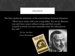 DIALOGUE 
The lines spoken by characters or the conversations between characters. 
“Don’t have scenes with your young ladies. Try not to. Because 
you can’t have scenes without crying, and then you pity 
yourself so much you can’t remember what the other person 
has said.” 
The Sun Also Rises 
Ernest Hemingway 
 