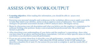 ASSESS OWN WORK/OUTPUT
• Learning objective: After reading this information, you should be able to assess own
work/output.
• Knowing your personal strengths and weaknesses in the workplace allows you to apply your skills
to tasks that match your abilities, and to work to improve areas of deficiency. Two common
strategies for personal assessment include a SWOT analysis and a 360 degree survey.
• Begin by discussing your job description and what you believe are the employer’s expectations for
someone holding your position. Keep a conversational but professional tone. Be as brief and
factual as possible.
• After describing your understanding of your duties and the employer’s expectations, show what
you have done to go above and beyond those expectations. List two or three specific areas in which
you believe you excelled in your job performance.
• If you are not certain about how to describe your job performance, consider using the STAR
method. “Writing about yourselves,” talks about the STAR method. In the STAR method you
describe a situation (S) or task (T), the action (A) you took to complete it, and the results (R) of
those actions.
 