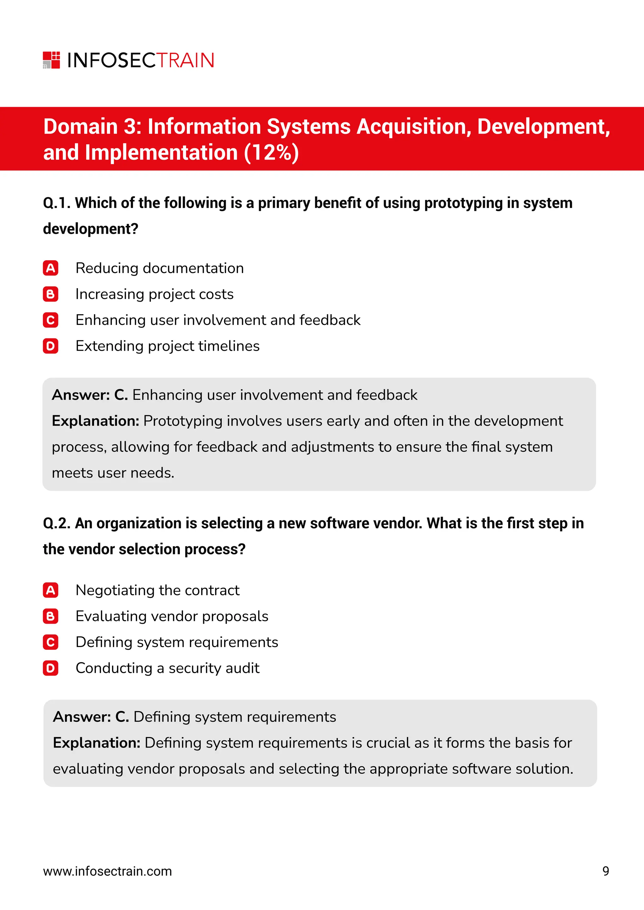 9
www.infosectrain.com
Domain 3: Information Systems Acquisition, Development,
and Implementation (12%)
Q.1. Which of the following is a primary beneﬁt of using prototyping in system
development?
Reducing documentation
Increasing project costs
Enhancing user involvement and feedback
Extending project timelines
Answer: C. Enhancing user involvement and feedback
Explanation: Prototyping involves users early and often in the development
process, allowing for feedback and adjustments to ensure the ﬁnal system
meets user needs.
Answer: C. Enhancing user involvement and feedback
Explanation: Prototyping involves users early and often in the development
process, allowing for feedback and adjustments to ensure the ﬁnal system
meets user needs.
Answer: C. Deﬁning system requirements
Explanation: Deﬁning system requirements is crucial as it forms the basis for
evaluating vendor proposals and selecting the appropriate software solution.
Answer: C. Deﬁning system requirements
Explanation: Deﬁning system requirements is crucial as it forms the basis for
evaluating vendor proposals and selecting the appropriate software solution.
Q.2. An organization is selecting a new software vendor. What is the ﬁrst step in
the vendor selection process?
Negotiating the contract
Evaluating vendor proposals
Deﬁning system requirements
Conducting a security audit
 