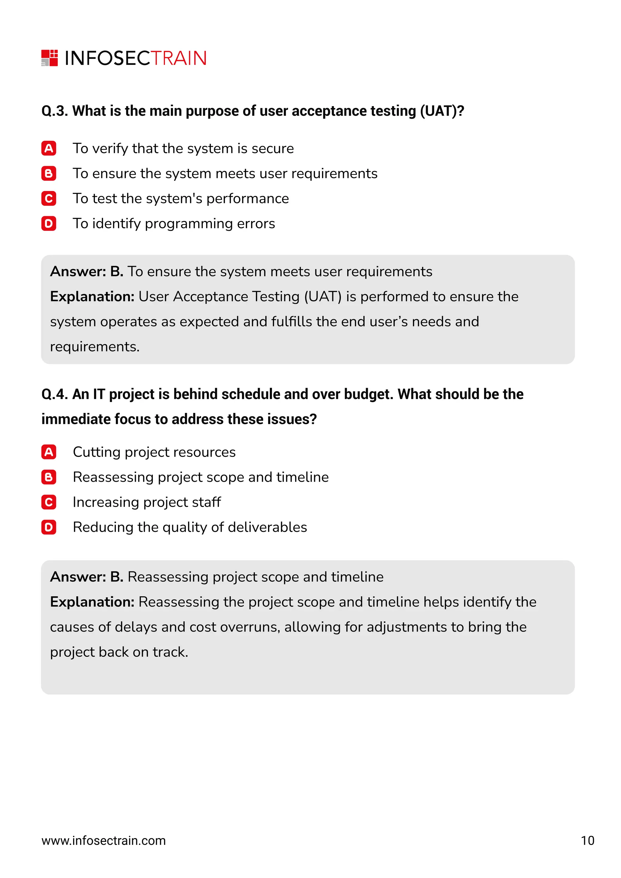10
www.infosectrain.com
Q.3. What is the main purpose of user acceptance testing (UAT)?
To verify that the system is secure
To ensure the system meets user requirements
To test the system's performance
To identify programming errors
Q.4. An IT project is behind schedule and over budget. What should be the
immediate focus to address these issues?
Answer: B. To ensure the system meets user requirements
Explanation: User Acceptance Testing (UAT) is performed to ensure the
system operates as expected and fulﬁlls the end user’s needs and
requirements.
Answer: B. To ensure the system meets user requirements
Explanation: User Acceptance Testing (UAT) is performed to ensure the
system operates as expected and fulﬁlls the end user’s needs and
requirements.
Cutting project resources
Reassessing project scope and timeline
Increasing project staff
Reducing the quality of deliverables
Answer: B. Reassessing project scope and timeline
Explanation: Reassessing the project scope and timeline helps identify the
causes of delays and cost overruns, allowing for adjustments to bring the
project back on track.
Answer: B. Reassessing project scope and timeline
Explanation: Reassessing the project scope and timeline helps identify the
causes of delays and cost overruns, allowing for adjustments to bring the
project back on track.
 