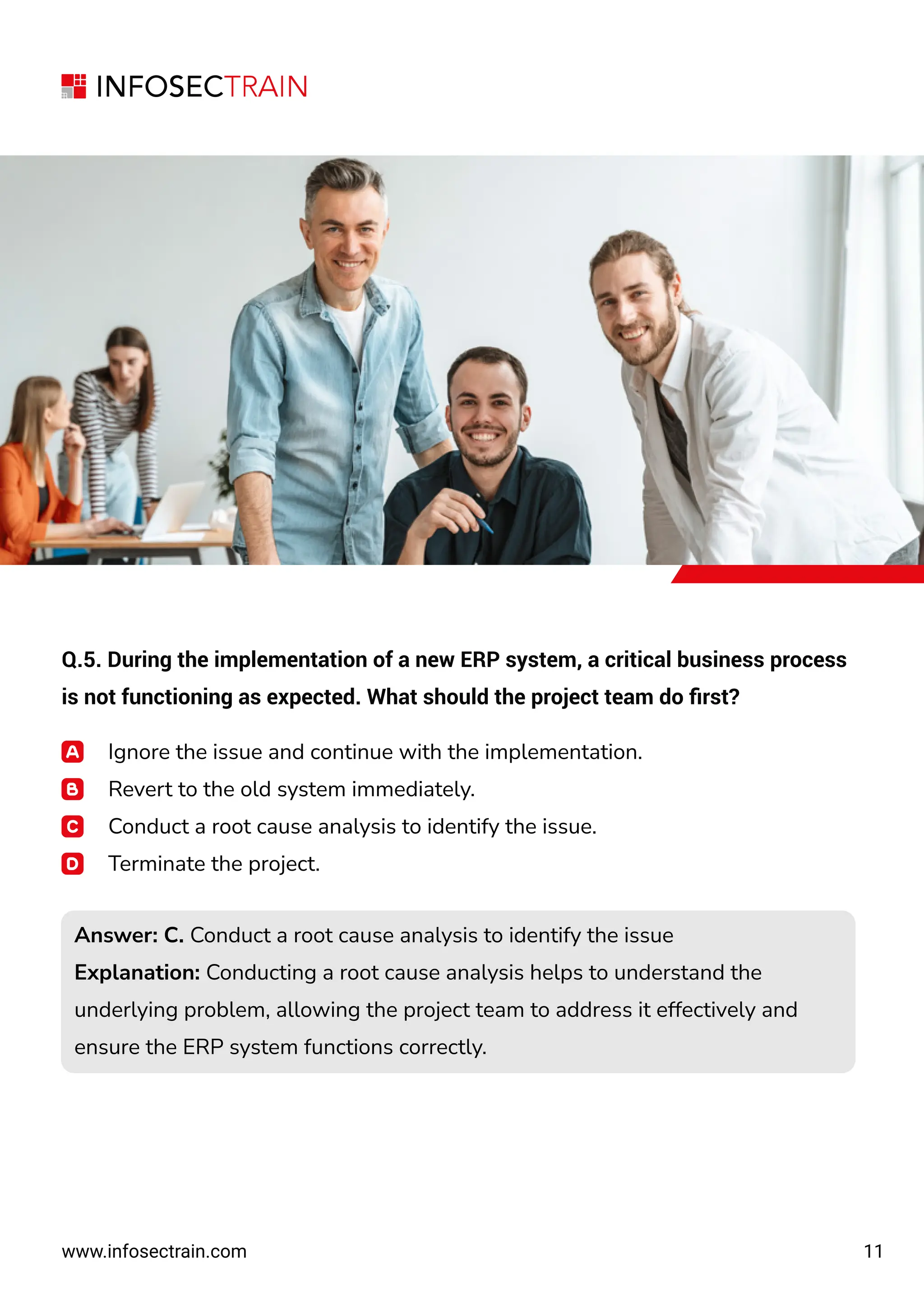 11
www.infosectrain.com
Q.5. During the implementation of a new ERP system, a critical business process
is not functioning as expected. What should the project team do ﬁrst?
Ignore the issue and continue with the implementation.
Revert to the old system immediately.
Conduct a root cause analysis to identify the issue.
Terminate the project.
Answer: C. Conduct a root cause analysis to identify the issue
Explanation: Conducting a root cause analysis helps to understand the
underlying problem, allowing the project team to address it effectively and
ensure the ERP system functions correctly.
Answer: C. Conduct a root cause analysis to identify the issue
Explanation: Conducting a root cause analysis helps to understand the
underlying problem, allowing the project team to address it effectively and
ensure the ERP system functions correctly.
 