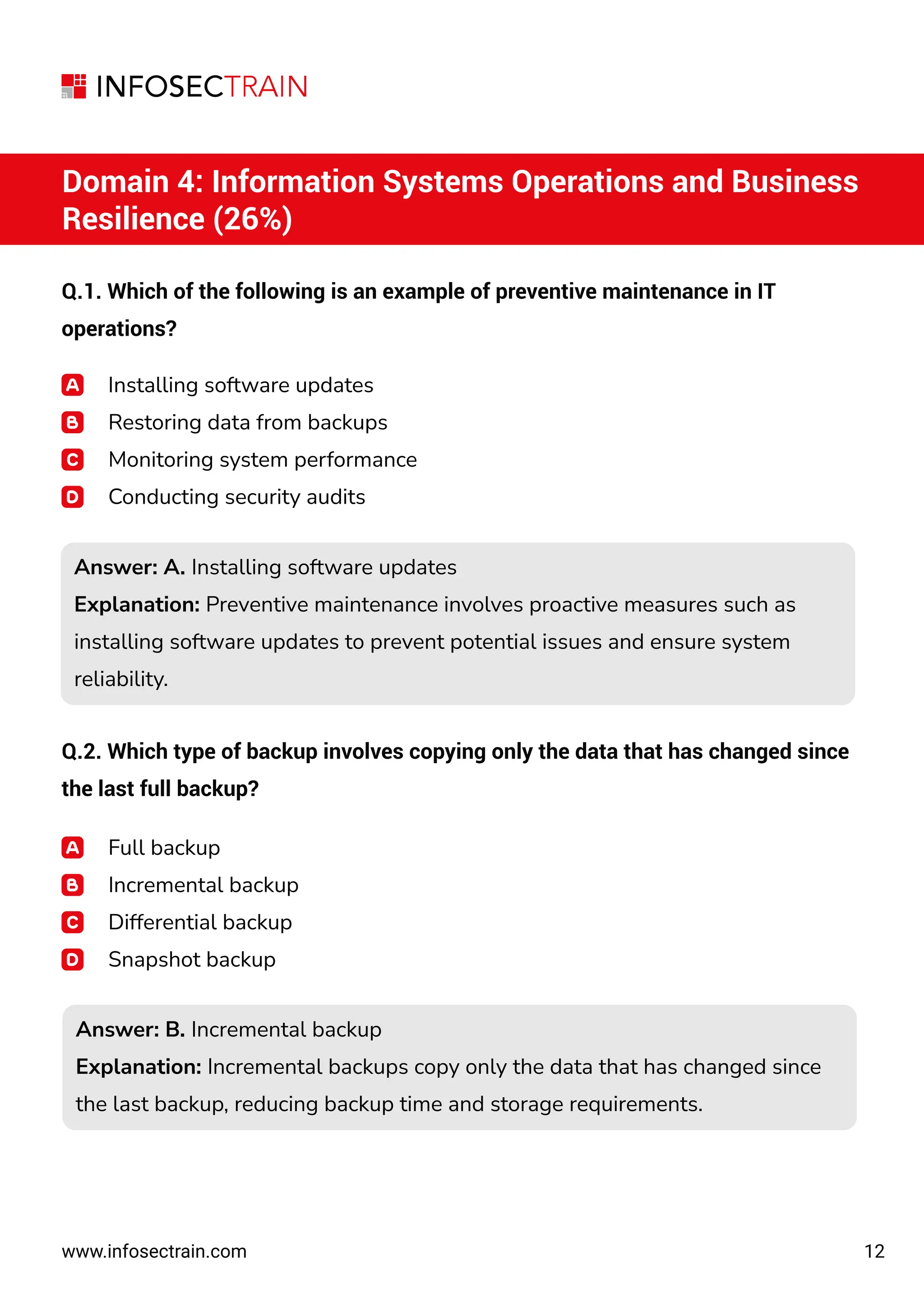 12
www.infosectrain.com
Domain 4: Information Systems Operations and Business
Resilience (26%)
Q.1. Which of the following is an example of preventive maintenance in IT
operations?
Installing software updates
Restoring data from backups
Monitoring system performance
Conducting security audits
Answer: A. Installing software updates
Explanation: Preventive maintenance involves proactive measures such as
installing software updates to prevent potential issues and ensure system
reliability.
Answer: A. Installing software updates
Explanation: Preventive maintenance involves proactive measures such as
installing software updates to prevent potential issues and ensure system
reliability.
Answer: B. Incremental backup
Explanation: Incremental backups copy only the data that has changed since
the last backup, reducing backup time and storage requirements.
Answer: B. Incremental backup
Explanation: Incremental backups copy only the data that has changed since
the last backup, reducing backup time and storage requirements.
Q.2. Which type of backup involves copying only the data that has changed since
the last full backup?
Full backup
Incremental backup
Differential backup
Snapshot backup
 