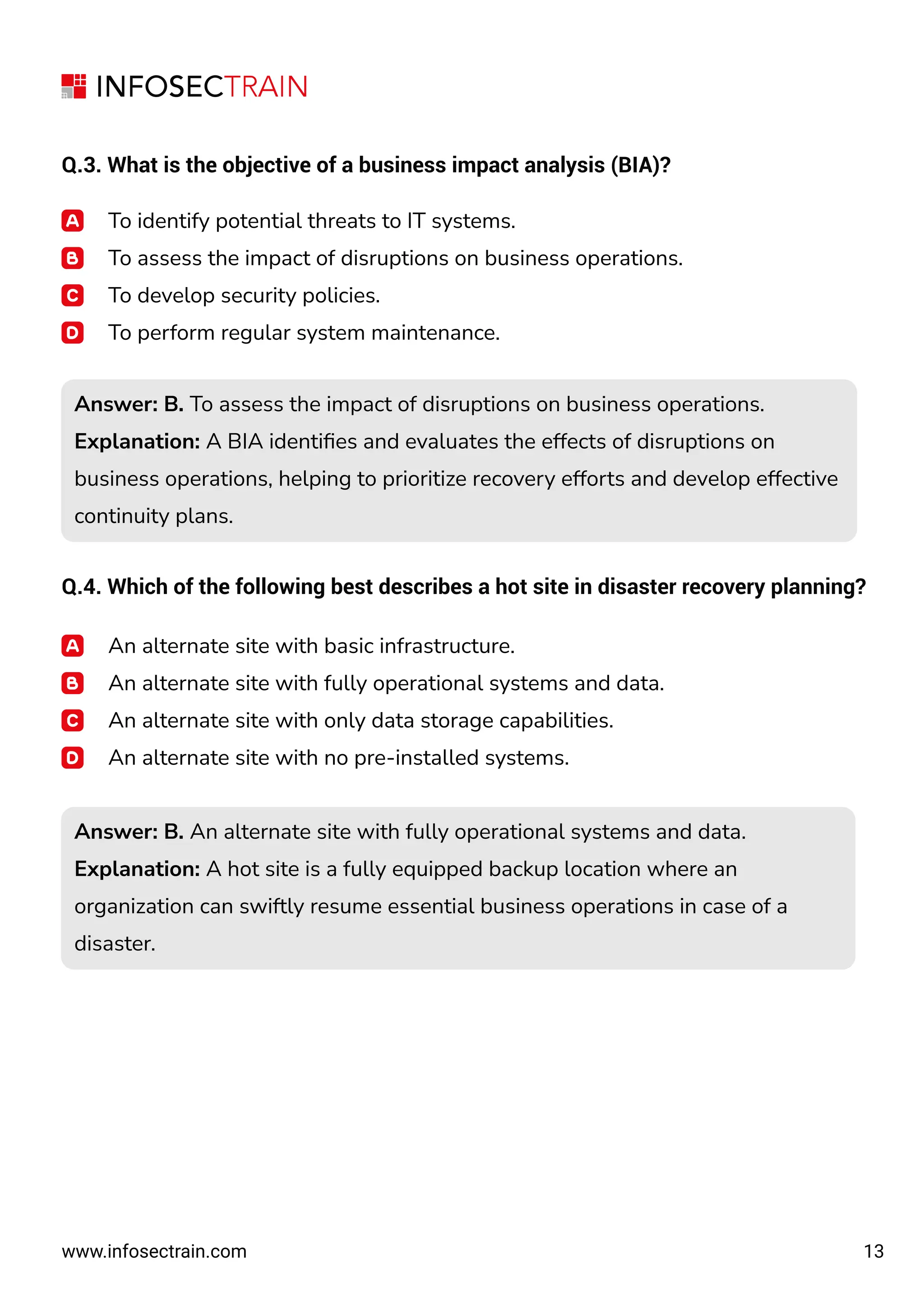 13
www.infosectrain.com
Q.3. What is the objective of a business impact analysis (BIA)?
To identify potential threats to IT systems.
To assess the impact of disruptions on business operations.
To develop security policies.
To perform regular system maintenance.
Q.4. Which of the following best describes a hot site in disaster recovery planning?
Answer: B. To assess the impact of disruptions on business operations.
Explanation: A BIA identiﬁes and evaluates the effects of disruptions on
business operations, helping to prioritize recovery efforts and develop effective
continuity plans.
Answer: B. To assess the impact of disruptions on business operations.
Explanation: A BIA identiﬁes and evaluates the effects of disruptions on
business operations, helping to prioritize recovery efforts and develop effective
continuity plans.
An alternate site with basic infrastructure.
An alternate site with fully operational systems and data.
An alternate site with only data storage capabilities.
An alternate site with no pre-installed systems.
Answer: B. An alternate site with fully operational systems and data.
Explanation: A hot site is a fully equipped backup location where an
organization can swiftly resume essential business operations in case of a
disaster.
Answer: B. An alternate site with fully operational systems and data.
Explanation: A hot site is a fully equipped backup location where an
organization can swiftly resume essential business operations in case of a
disaster.
 