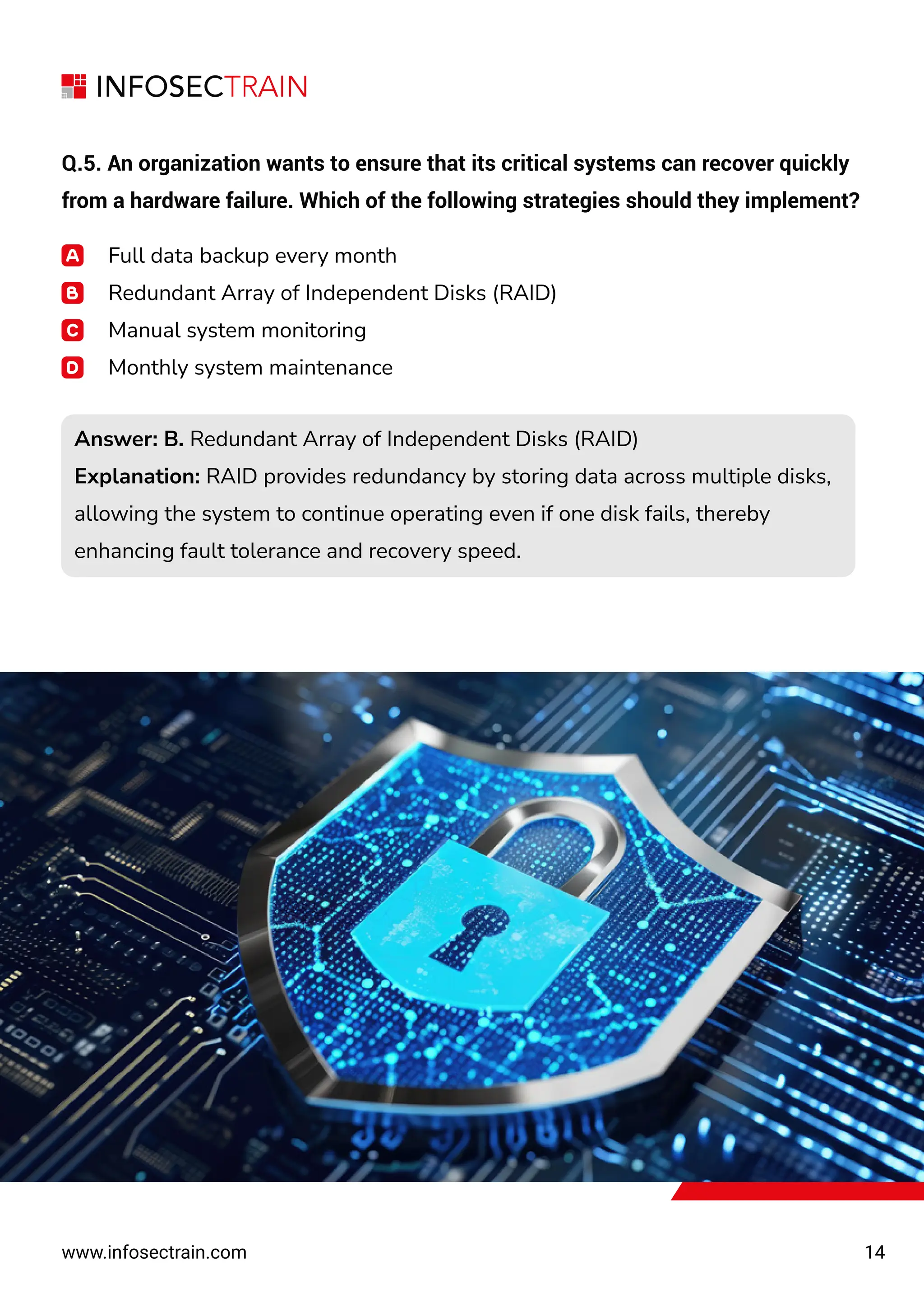 14
www.infosectrain.com
Q.5. An organization wants to ensure that its critical systems can recover quickly
from a hardware failure. Which of the following strategies should they implement?
Full data backup every month
Redundant Array of Independent Disks (RAID)
Manual system monitoring
Monthly system maintenance
Answer: B. Redundant Array of Independent Disks (RAID)
Explanation: RAID provides redundancy by storing data across multiple disks,
allowing the system to continue operating even if one disk fails, thereby
enhancing fault tolerance and recovery speed.
Answer: B. Redundant Array of Independent Disks (RAID)
Explanation: RAID provides redundancy by storing data across multiple disks,
allowing the system to continue operating even if one disk fails, thereby
enhancing fault tolerance and recovery speed.
 