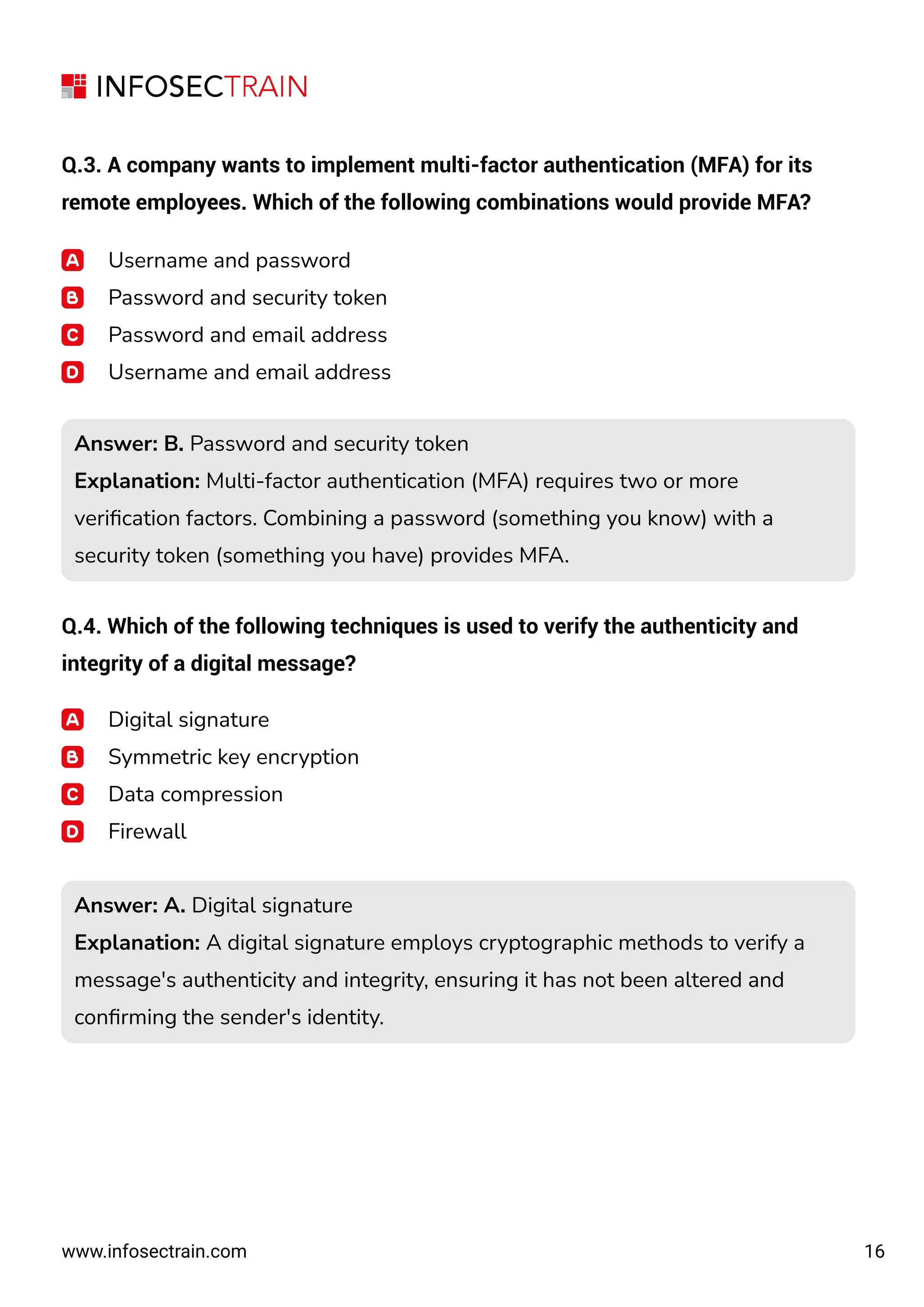 16
www.infosectrain.com
Q.3. A company wants to implement multi-factor authentication (MFA) for its
remote employees. Which of the following combinations would provide MFA?
Username and password
Password and security token
Password and email address
Username and email address
Q.4. Which of the following techniques is used to verify the authenticity and
integrity of a digital message?
Answer: B. Password and security token
Explanation: Multi-factor authentication (MFA) requires two or more
veriﬁcation factors. Combining a password (something you know) with a
security token (something you have) provides MFA.
Answer: B. Password and security token
Explanation: Multi-factor authentication (MFA) requires two or more
veriﬁcation factors. Combining a password (something you know) with a
security token (something you have) provides MFA.
Digital signature
Symmetric key encryption
Data compression
Firewall
Answer: A. Digital signature
Explanation: A digital signature employs cryptographic methods to verify a
message's authenticity and integrity, ensuring it has not been altered and
conﬁrming the sender's identity.
Answer: A. Digital signature
Explanation: A digital signature employs cryptographic methods to verify a
message's authenticity and integrity, ensuring it has not been altered and
conﬁrming the sender's identity.
 