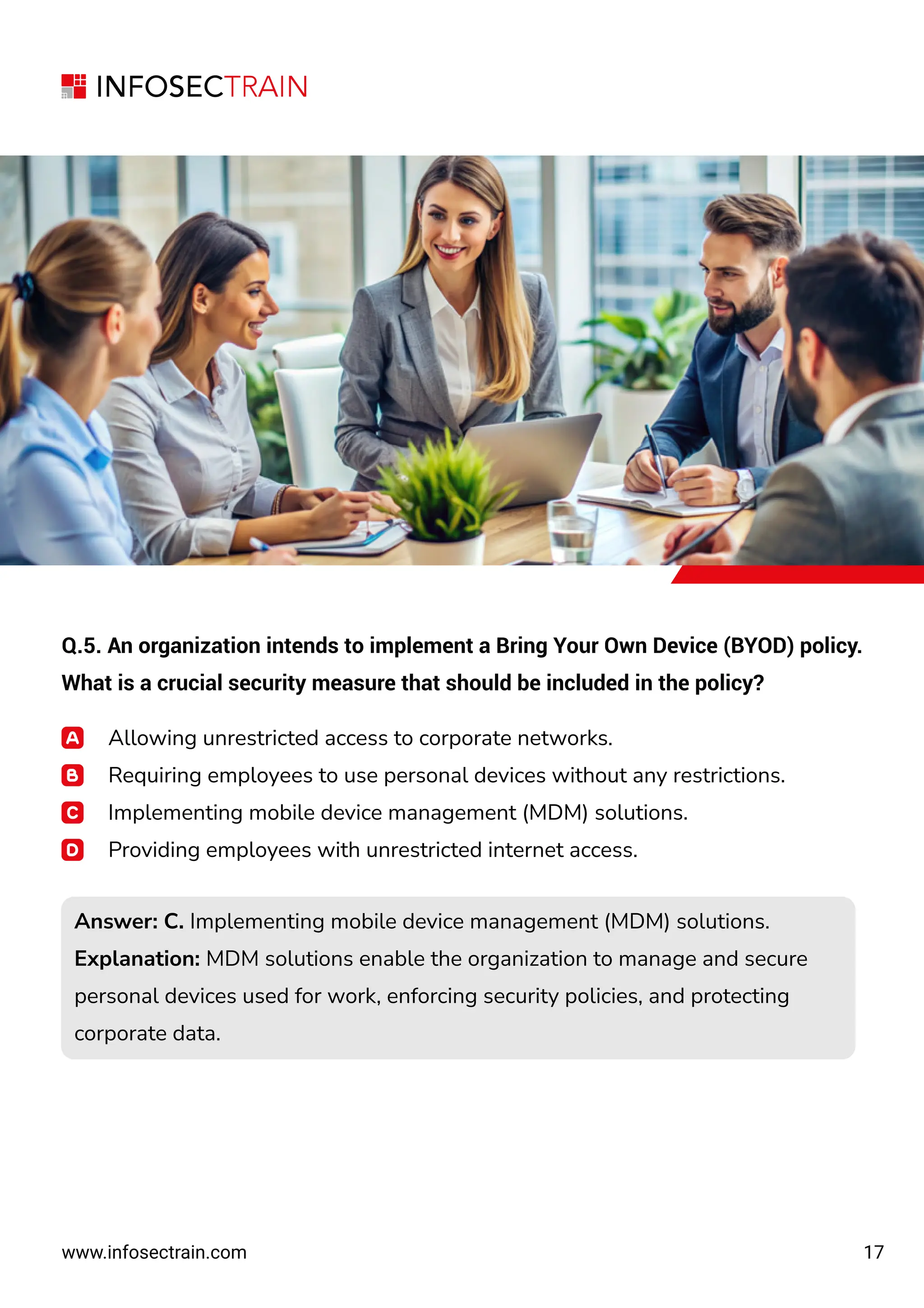 17
www.infosectrain.com
Q.5. An organization intends to implement a Bring Your Own Device (BYOD) policy.
What is a crucial security measure that should be included in the policy?
Allowing unrestricted access to corporate networks.
Requiring employees to use personal devices without any restrictions.
Implementing mobile device management (MDM) solutions.
Providing employees with unrestricted internet access.
Answer: C. Implementing mobile device management (MDM) solutions.
Explanation: MDM solutions enable the organization to manage and secure
personal devices used for work, enforcing security policies, and protecting
corporate data.
Answer: C. Implementing mobile device management (MDM) solutions.
Explanation: MDM solutions enable the organization to manage and secure
personal devices used for work, enforcing security policies, and protecting
corporate data.
 