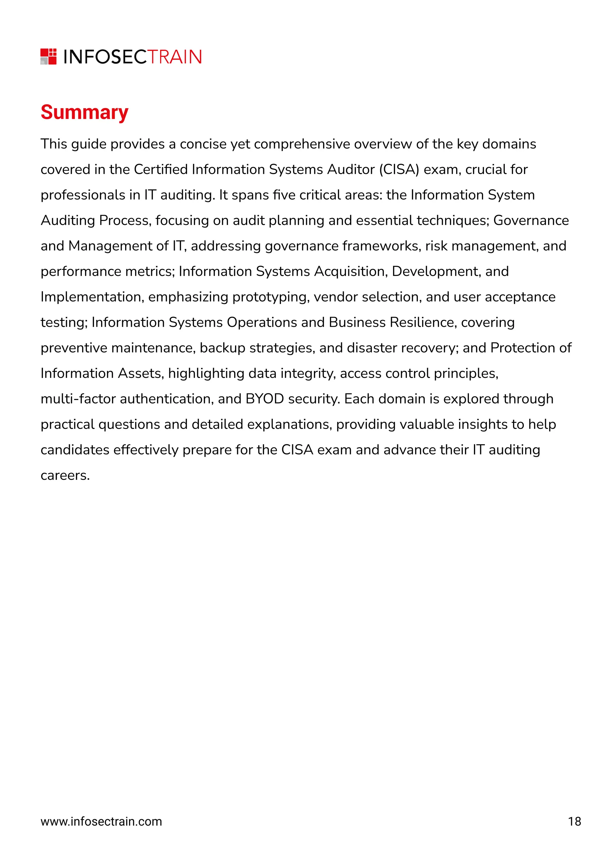 18
Summary
This guide provides a concise yet comprehensive overview of the key domains
covered in the Certiﬁed Information Systems Auditor (CISA) exam, crucial for
professionals in IT auditing. It spans ﬁve critical areas: the Information System
Auditing Process, focusing on audit planning and essential techniques; Governance
and Management of IT, addressing governance frameworks, risk management, and
performance metrics; Information Systems Acquisition, Development, and
Implementation, emphasizing prototyping, vendor selection, and user acceptance
testing; Information Systems Operations and Business Resilience, covering
preventive maintenance, backup strategies, and disaster recovery; and Protection of
Information Assets, highlighting data integrity, access control principles,
multi-factor authentication, and BYOD security. Each domain is explored through
practical questions and detailed explanations, providing valuable insights to help
candidates effectively prepare for the CISA exam and advance their IT auditing
careers.
www.infosectrain.com
 