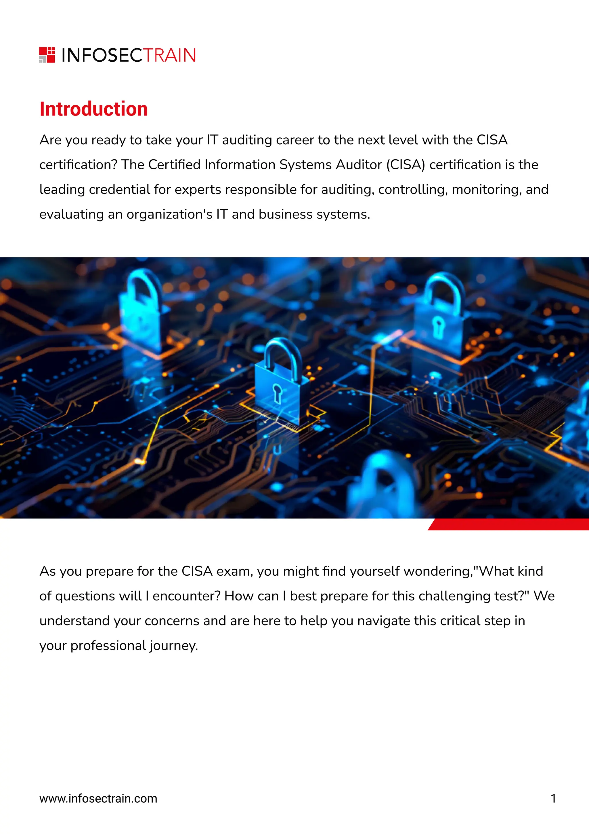 Introduction
Are you ready to take your IT auditing career to the next level with the CISA
certiﬁcation? The Certiﬁed Information Systems Auditor (CISA) certiﬁcation is the
leading credential for experts responsible for auditing, controlling, monitoring, and
evaluating an organization's IT and business systems.
As you prepare for the CISA exam, you might ﬁnd yourself wondering,"What kind
of questions will I encounter? How can I best prepare for this challenging test?" We
understand your concerns and are here to help you navigate this critical step in
your professional journey.
www.infosectrain.com
www.infosectrain.com 1
1
 