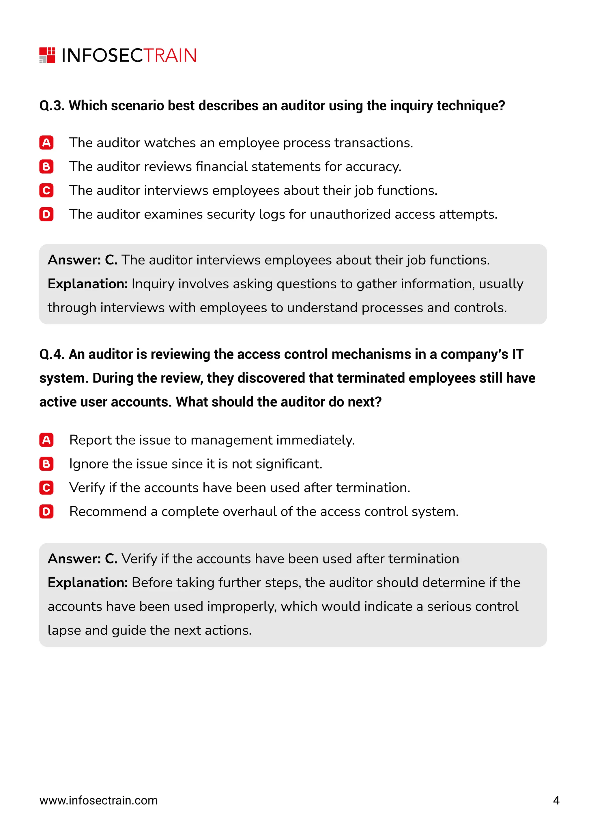 4
www.infosectrain.com
Q.3. Which scenario best describes an auditor using the inquiry technique?
The auditor watches an employee process transactions.
The auditor reviews ﬁnancial statements for accuracy.
The auditor interviews employees about their job functions.
The auditor examines security logs for unauthorized access attempts.
Q.4. An auditor is reviewing the access control mechanisms in a company’s IT
system. During the review, they discovered that terminated employees still have
active user accounts. What should the auditor do next?
Report the issue to management immediately.
Ignore the issue since it is not signiﬁcant.
Verify if the accounts have been used after termination.
Recommend a complete overhaul of the access control system.
Answer: C. The auditor interviews employees about their job functions.
Explanation: Inquiry involves asking questions to gather information, usually
through interviews with employees to understand processes and controls.
Answer: C. The auditor interviews employees about their job functions.
Explanation: Inquiry involves asking questions to gather information, usually
through interviews with employees to understand processes and controls.
Answer: C. Verify if the accounts have been used after termination
Explanation: Before taking further steps, the auditor should determine if the
accounts have been used improperly, which would indicate a serious control
lapse and guide the next actions.
Answer: C. Verify if the accounts have been used after termination
Explanation: Before taking further steps, the auditor should determine if the
accounts have been used improperly, which would indicate a serious control
lapse and guide the next actions.
 