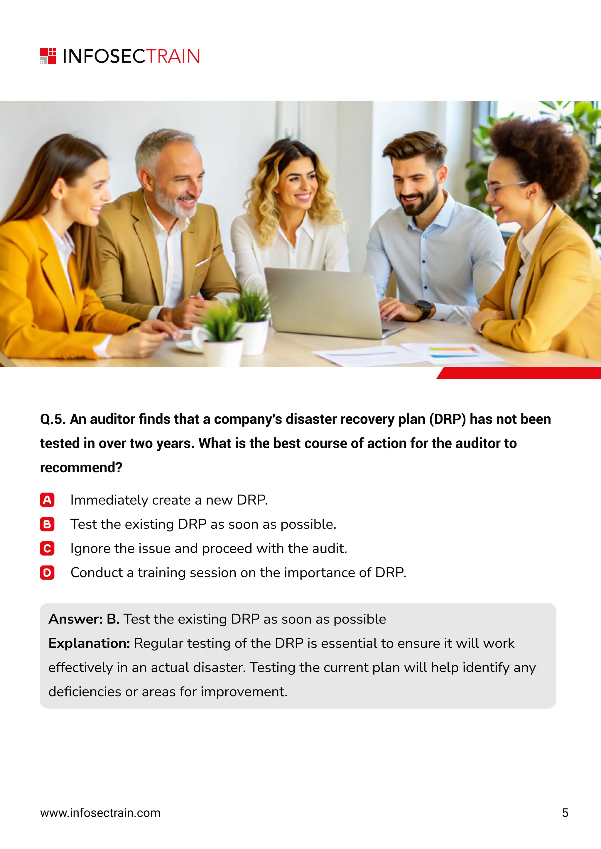 5
www.infosectrain.com
Q.5. An auditor ﬁnds that a company's disaster recovery plan (DRP) has not been
tested in over two years. What is the best course of action for the auditor to
recommend?
Immediately create a new DRP.
Test the existing DRP as soon as possible.
Ignore the issue and proceed with the audit.
Conduct a training session on the importance of DRP.
Answer: B. Test the existing DRP as soon as possible
Explanation: Regular testing of the DRP is essential to ensure it will work
effectively in an actual disaster. Testing the current plan will help identify any
deﬁciencies or areas for improvement.
Answer: B. Test the existing DRP as soon as possible
Explanation: Regular testing of the DRP is essential to ensure it will work
effectively in an actual disaster. Testing the current plan will help identify any
deﬁciencies or areas for improvement.
 