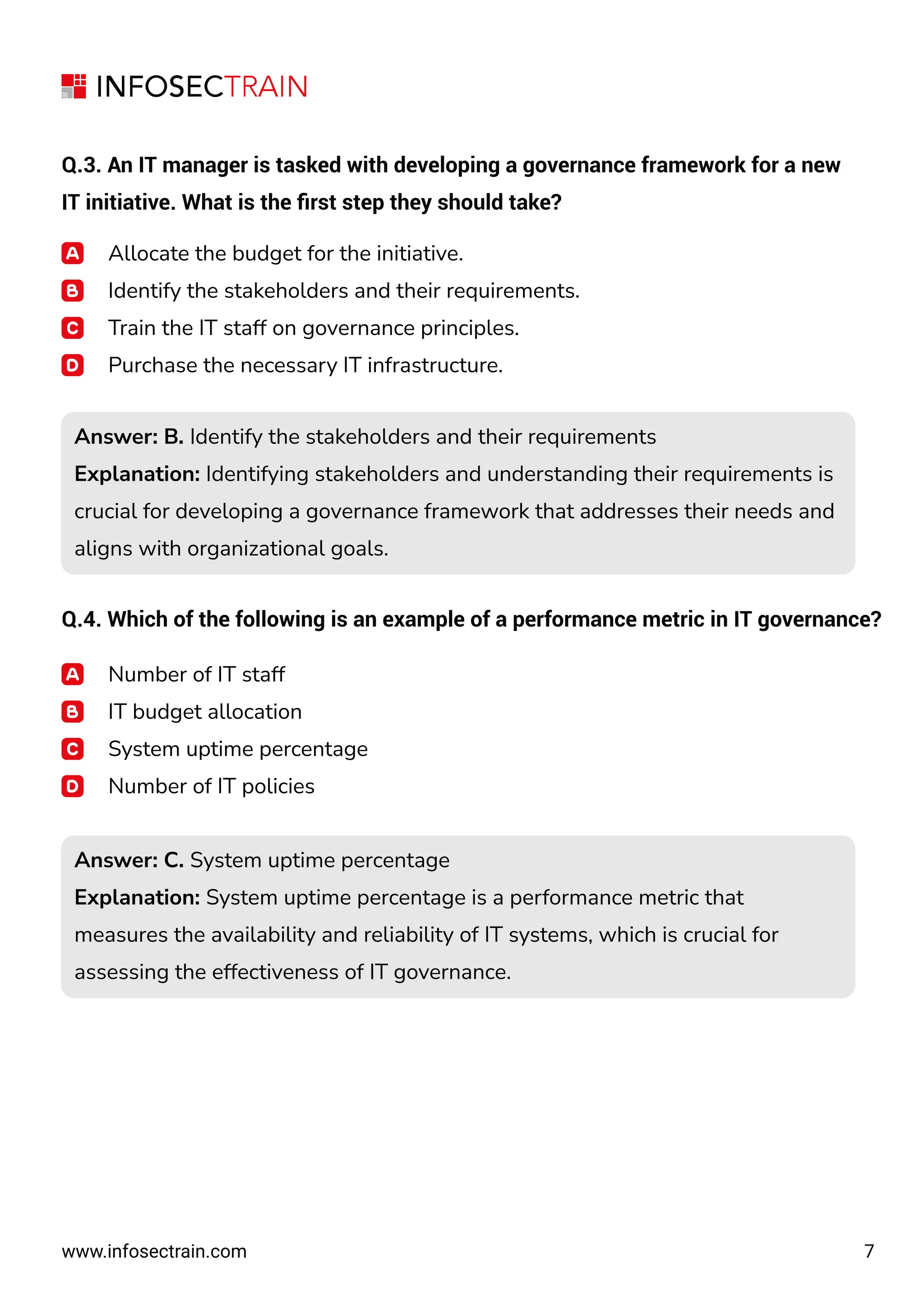 7
www.infosectrain.com
Q.3. An IT manager is tasked with developing a governance framework for a new
IT initiative. What is the ﬁrst step they should take?
Allocate the budget for the initiative.
Identify the stakeholders and their requirements.
Train the IT staff on governance principles.
Purchase the necessary IT infrastructure.
Q.4. Which of the following is an example of a performance metric in IT governance?
Number of IT staff
IT budget allocation
System uptime percentage
Number of IT policies
Answer: B. Identify the stakeholders and their requirements
Explanation: Identifying stakeholders and understanding their requirements is
crucial for developing a governance framework that addresses their needs and
aligns with organizational goals.
Answer: B. Identify the stakeholders and their requirements
Explanation: Identifying stakeholders and understanding their requirements is
crucial for developing a governance framework that addresses their needs and
aligns with organizational goals.
Answer: C. System uptime percentage
Explanation: System uptime percentage is a performance metric that
measures the availability and reliability of IT systems, which is crucial for
assessing the effectiveness of IT governance.
Answer: C. System uptime percentage
Explanation: System uptime percentage is a performance metric that
measures the availability and reliability of IT systems, which is crucial for
assessing the effectiveness of IT governance.
 