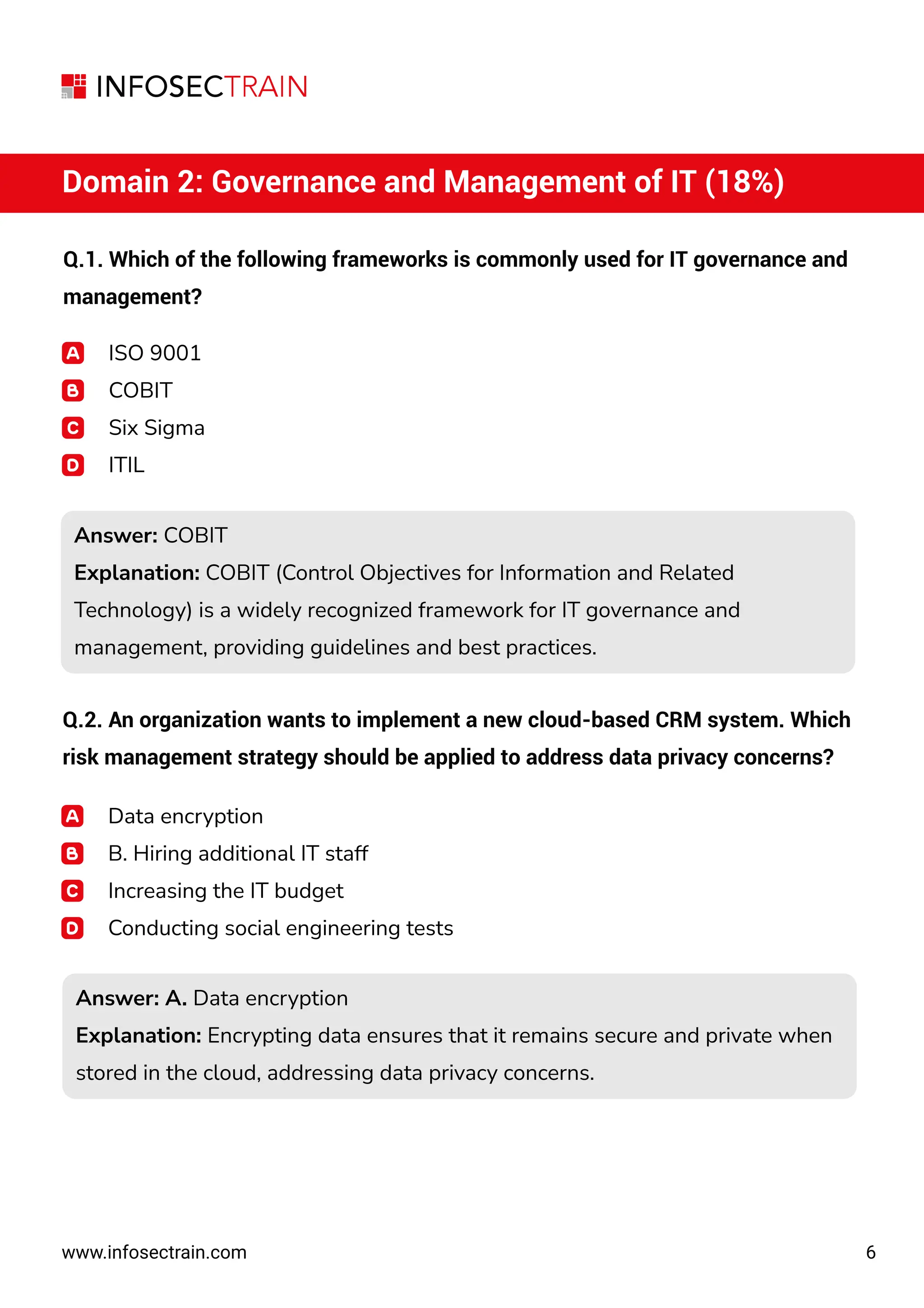 6
www.infosectrain.com
Domain 2: Governance and Management of IT (18%)
Q.1. Which of the following frameworks is commonly used for IT governance and
management?
ISO 9001
COBIT
Six Sigma
ITIL
Answer: COBIT
Explanation: COBIT (Control Objectives for Information and Related
Technology) is a widely recognized framework for IT governance and
management, providing guidelines and best practices.
Answer: COBIT
Explanation: COBIT (Control Objectives for Information and Related
Technology) is a widely recognized framework for IT governance and
management, providing guidelines and best practices.
Answer: A. Data encryption
Explanation: Encrypting data ensures that it remains secure and private when
stored in the cloud, addressing data privacy concerns.
Answer: A. Data encryption
Explanation: Encrypting data ensures that it remains secure and private when
stored in the cloud, addressing data privacy concerns.
Q.2. An organization wants to implement a new cloud-based CRM system. Which
risk management strategy should be applied to address data privacy concerns?
Data encryption
B. Hiring additional IT staff
Increasing the IT budget
Conducting social engineering tests
 