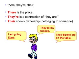 there, they’re, their There  is the place. They’re  is a contraction of “they are.” Their  shows ownership (belonging to someone). I am going  there . They’re  my  friends. Their  books are  on the table. 