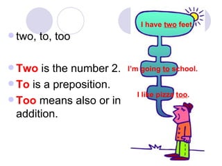 two, to, too Two  is the number 2. To  is a preposition. Too  means also or in addition. I have  two  feet . I’m going  to  school. I like pizza  too . 