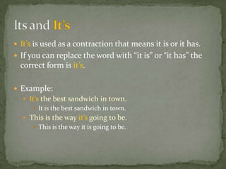  It’s is used as a contraction that means it is or it has.
 If you can replace the word with “it is” or “it has” the
  correct form is it’s.

 Example:
   It’s the best sandwich in town.
      It is the best sandwich in town.
   This is the way it’s going to be.
      This is the way it is going to be.
 