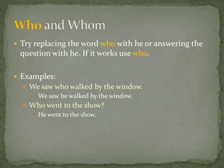  Try replacing the word who with he or answering the
 question with he. If it works use who.

 Examples:
   We saw who walked by the window.
     We saw he walked by the window.
   Who went to the show?
     He went to the show.
 