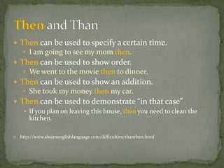 Then can be used to specify a certain time.
      I am going to see my mom then.
 Then can be used to show order.
      We went to the movie then to dinner.
 Then can be used to show an addition.
      She took my money then my car.
 Then can be used to demonstrate “in that case”
    If you plan on leaving this house, then you need to clean the
     kitchen.

   http://www.elearnenglishlanguage.com/difficulties/thanthen.html
 