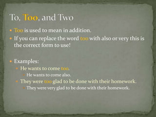  Too is used to mean in addition.
 If you can replace the word too with also or very this is
  the correct form to use!

 Examples:
   He wants to come too.
      He wants to come also.
   They were too glad to be done with their homework.
      They were very glad to be done with their homework.
 