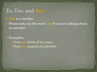  Two is a number.
 Please only use the word two if you are talking about
 an amount.

 Examples:
   I have two kinds of ice cream.
   These two puppies are adorable.
 