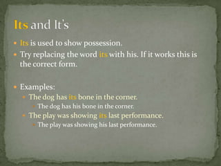  Its is used to show possession.
 Try replacing the word its with his. If it works this is
  the correct form.

 Examples:
   The dog has its bone in the corner.
      The dog has his bone in the corner.
   The play was showing its last performance.
      The play was showing his last performance.
 