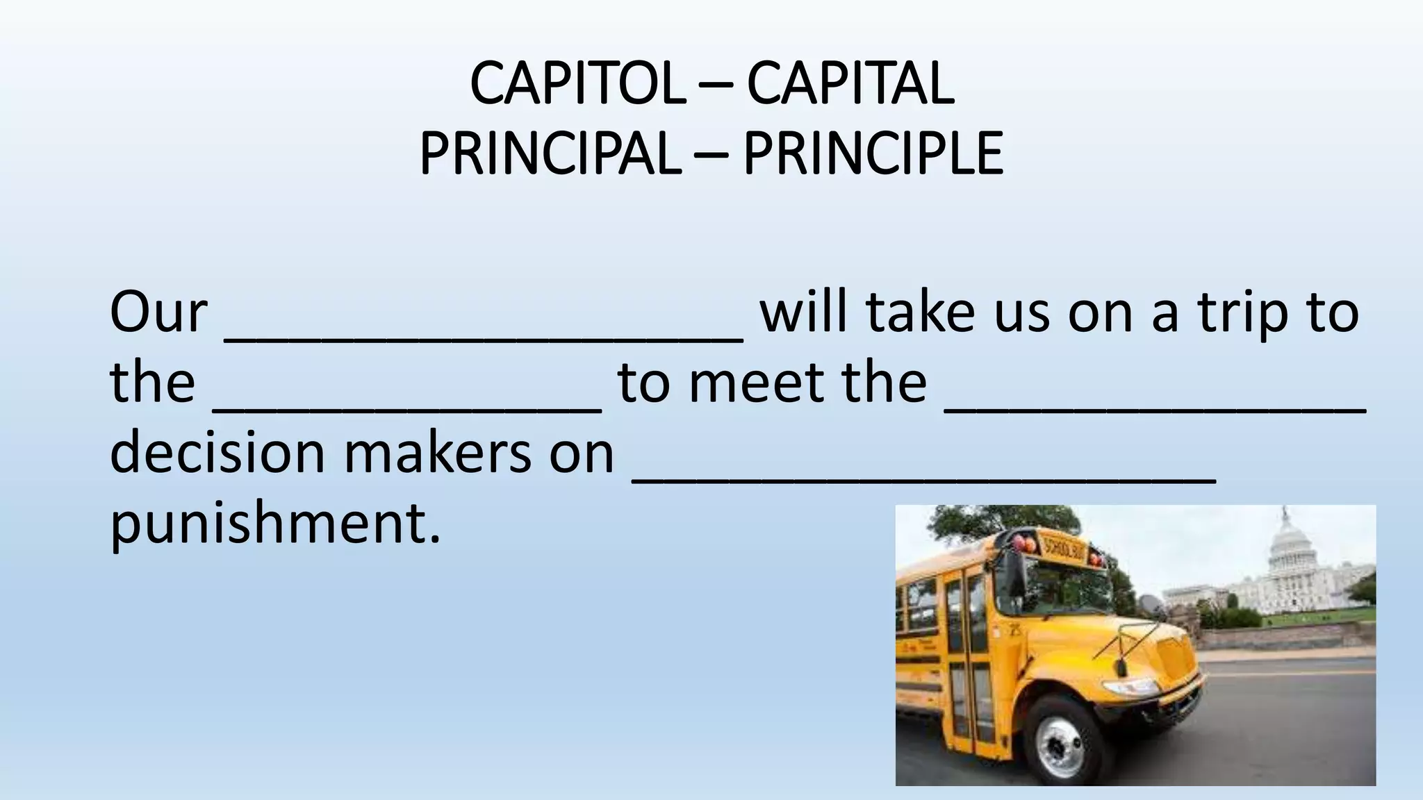 CAPITOL – CAPITAL
PRINCIPAL – PRINCIPLE
Our ________________ will take us on a trip to
the ____________ to meet the _____________
decision makers on __________________
punishment.
 