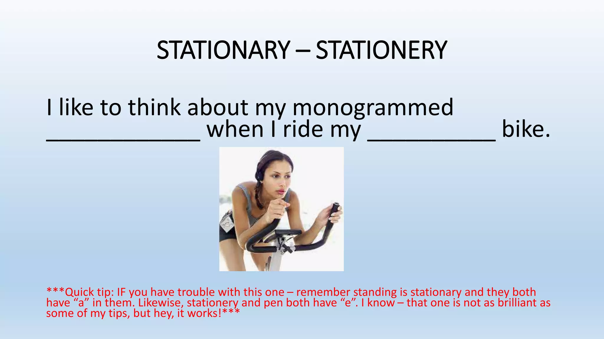 STATIONARY – STATIONERY
I like to think about my monogrammed
____________ when I ride my __________ bike.
***Quick tip: IF you have trouble with this one – remember standing is stationary and they both
have “a” in them. Likewise, stationery and pen both have “e”. I know – that one is not as brilliant as
some of my tips, but hey, it works!***
 