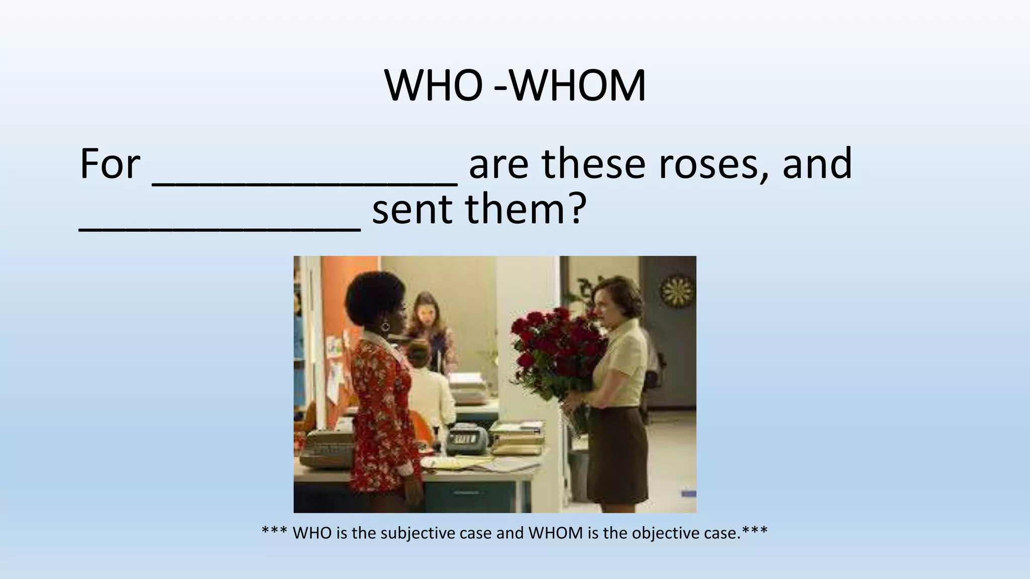 WHO -WHOM
For _____________ are these roses, and
____________ sent them?
*** WHO is the subjective case and WHOM is the objective case.***
 
