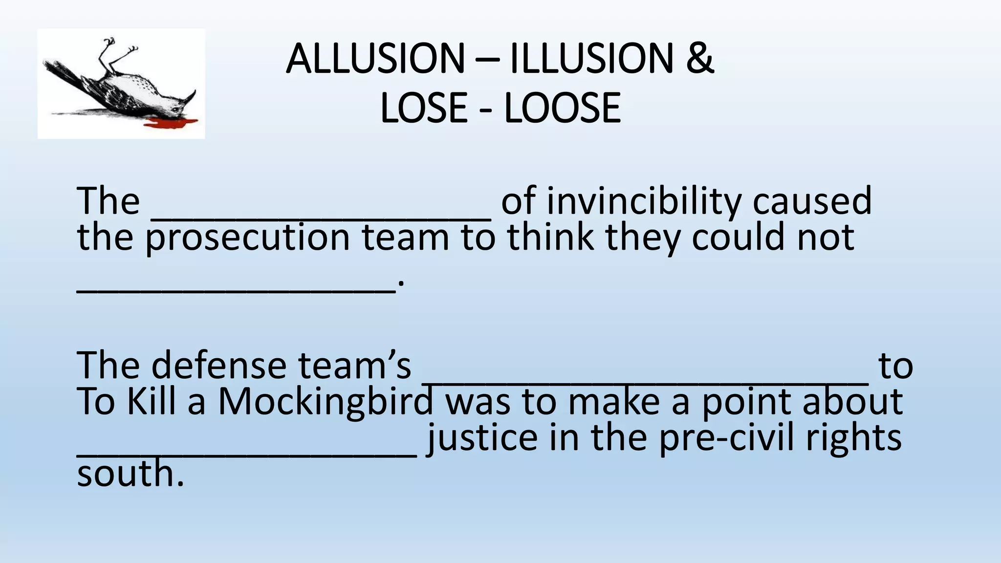 ALLUSION – ILLUSION &
LOSE - LOOSE
The ________________ of invincibility caused
the prosecution team to think they could not
_______________.
The defense team’s _____________________ to
To Kill a Mockingbird was to make a point about
________________ justice in the pre-civil rights
south.
 