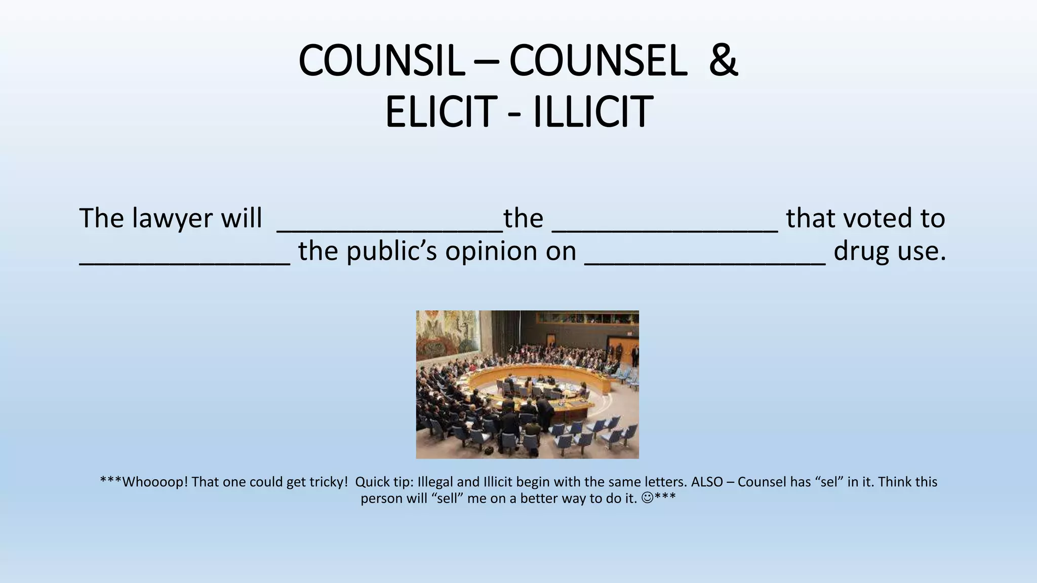 COUNSIL – COUNSEL &
ELICIT - ILLICIT
The lawyer will _______________the _______________ that voted to
______________ the public’s opinion on ________________ drug use.
***Whoooop! That one could get tricky! Quick tip: Illegal and Illicit begin with the same letters. ALSO – Counsel has “sel” in it. Think this
person will “sell” me on a better way to do it. ***
 