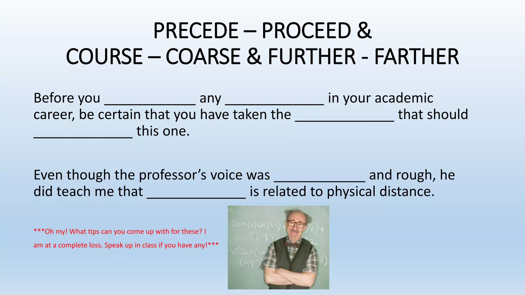 PRECEDE – PROCEED &
COURSE – COARSE & FURTHER - FARTHER
Before you ____________ any _____________ in your academic
career, be certain that you have taken the _____________ that should
_____________ this one.
Even though the professor’s voice was ____________ and rough, he
did teach me that _____________ is related to physical distance.
***Oh my! What tips can you come up with for these? I
am at a complete loss. Speak up in class if you have any!***
 