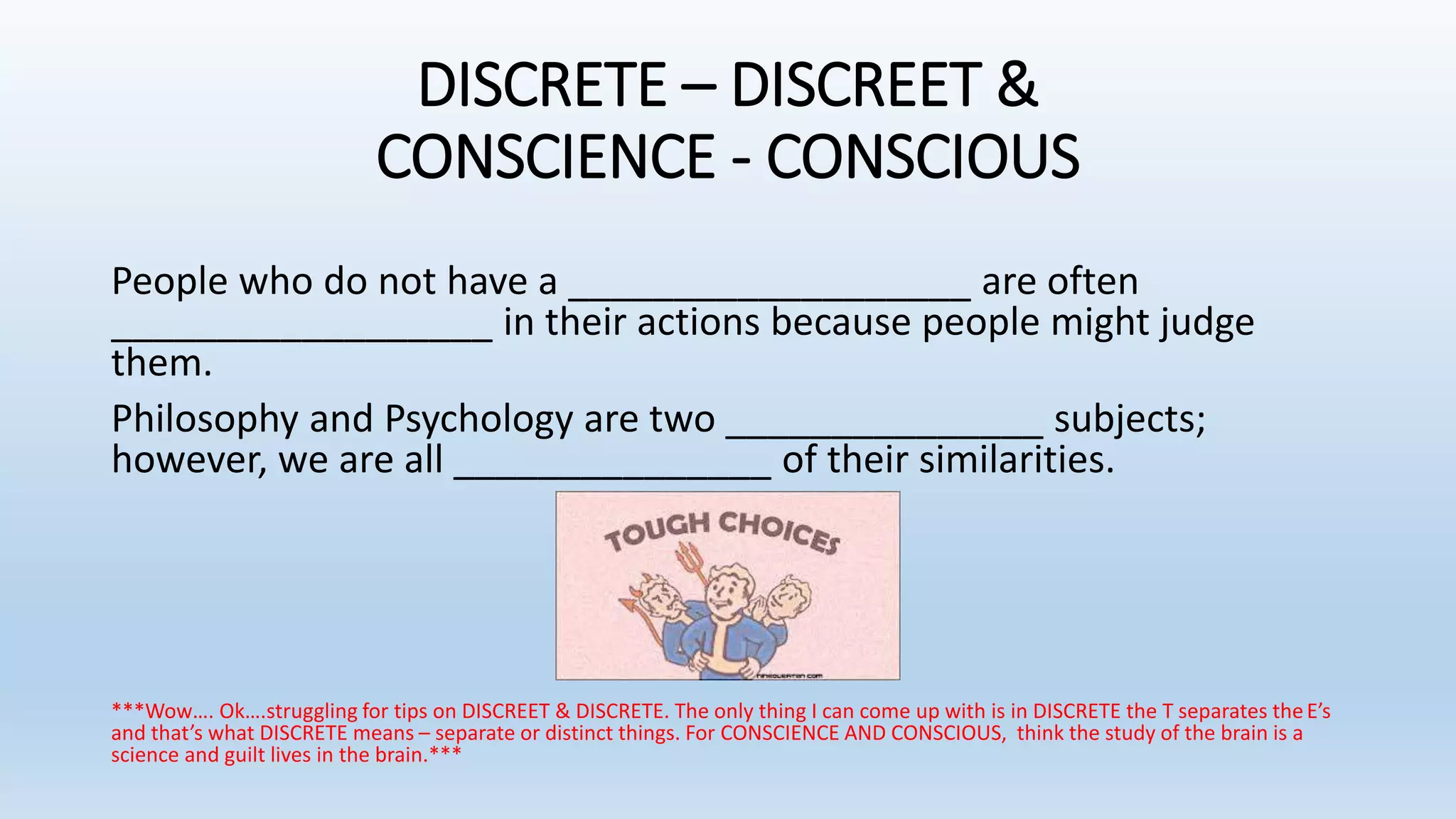 DISCRETE – DISCREET &
CONSCIENCE - CONSCIOUS
People who do not have a ___________________ are often
__________________ in their actions because people might judge
them.
Philosophy and Psychology are two _______________ subjects;
however, we are all _______________ of their similarities.
***Wow…. Ok….struggling for tips on DISCREET & DISCRETE. The only thing I can come up with is in DISCRETE the T separates theE’s
and that’s what DISCRETE means – separate or distinct things. For CONSCIENCE AND CONSCIOUS, think the study of the brain is a
science and guilt lives in the brain.***
 