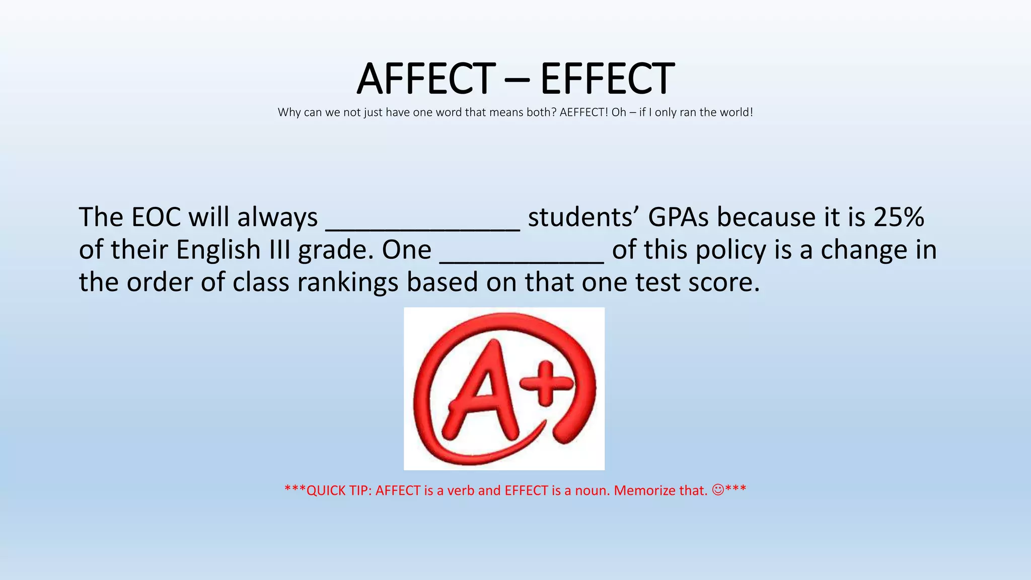 AFFECT – EFFECTWhy can we not just have one word that means both? AEFFECT! Oh – if I only ran the world!
The EOC will always _____________ students’ GPAs because it is 25%
of their English III grade. One ___________ of this policy is a change in
the order of class rankings based on that one test score.
***QUICK TIP: AFFECT is a verb and EFFECT is a noun. Memorize that. ***
 