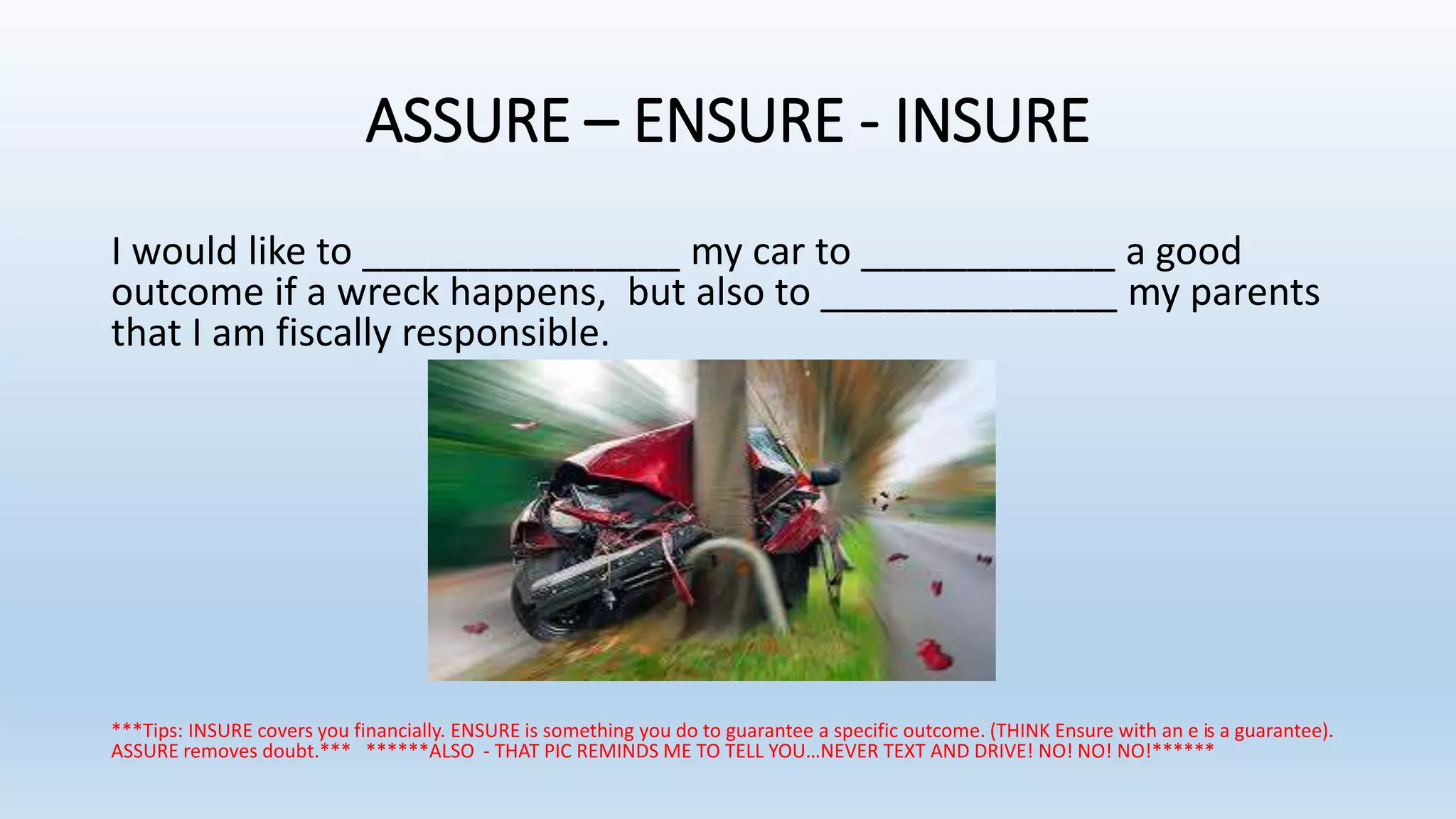 ASSURE – ENSURE - INSURE
I would like to _______________ my car to ____________ a good
outcome if a wreck happens, but also to ______________ my parents
that I am fiscally responsible.
***Tips: INSURE covers you financially. ENSURE is something you do to guarantee a specific outcome. (THINK Ensure with an e is a guarantee).
ASSURE removes doubt.*** ******ALSO - THAT PIC REMINDS ME TO TELL YOU…NEVER TEXT AND DRIVE! NO! NO! NO!******
 