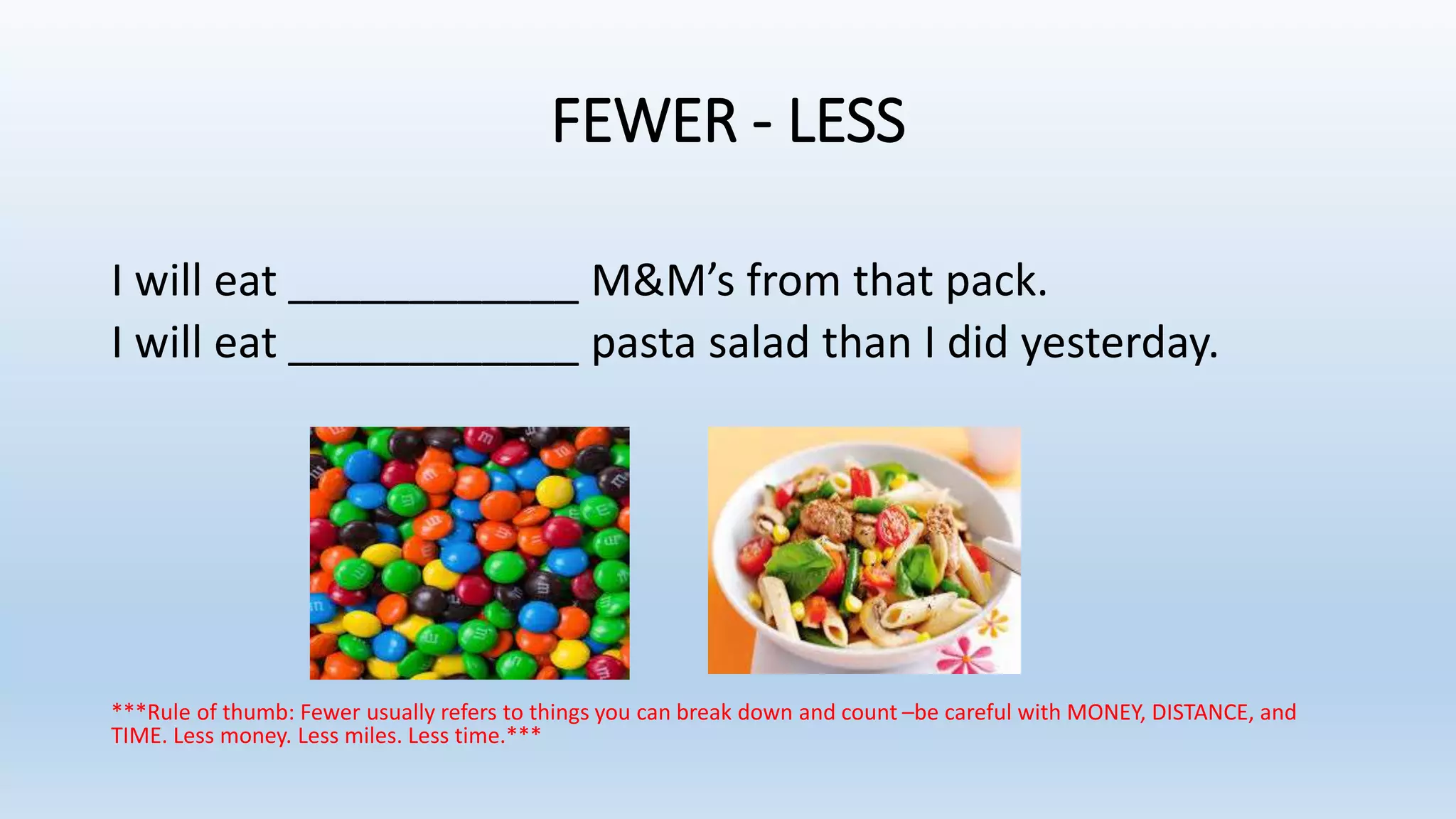 FEWER - LESS
I will eat ____________ M&M’s from that pack.
I will eat ____________ pasta salad than I did yesterday.
***Rule of thumb: Fewer usually refers to things you can break down and count –be careful with MONEY, DISTANCE, and
TIME. Less money. Less miles. Less time.***
 