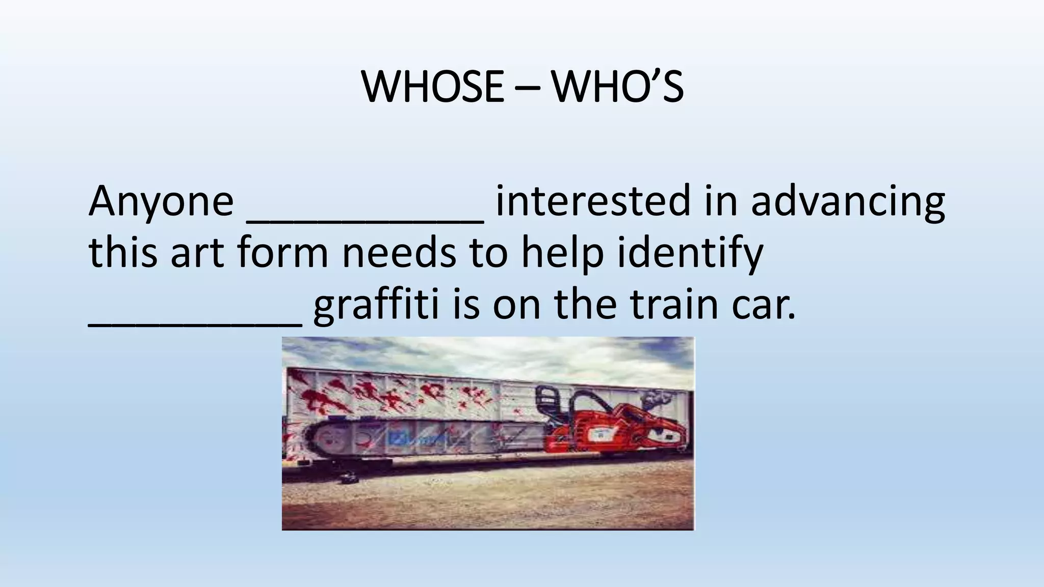 WHOSE – WHO’S
Anyone __________ interested in advancing
this art form needs to help identify
_________ graffiti is on the train car.
 