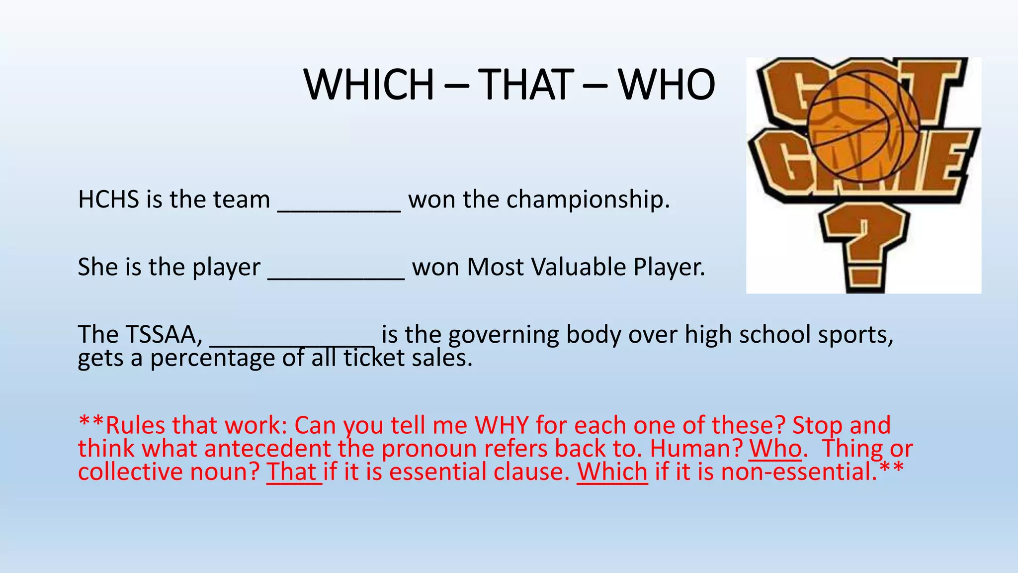 WHICH – THAT – WHO
HCHS is the team _________ won the championship.
She is the player __________ won Most Valuable Player.
The TSSAA, ____________ is the governing body over high school sports,
gets a percentage of all ticket sales.
**Rules that work: Can you tell me WHY for each one of these? Stop and
think what antecedent the pronoun refers back to. Human? Who. Thing or
collective noun? That if it is essential clause. Which if it is non-essential.**
 
