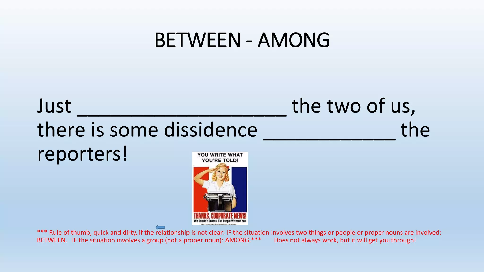 BETWEEN - AMONG
Just ___________________ the two of us,
there is some dissidence ____________ the
reporters!
*** Rule of thumb, quick and dirty, if the relationship is not clear: IF the situation involves two things or people or proper nouns are involved:
BETWEEN. IF the situation involves a group (not a proper noun): AMONG.*** Does not always work, but it will get youthrough!
 