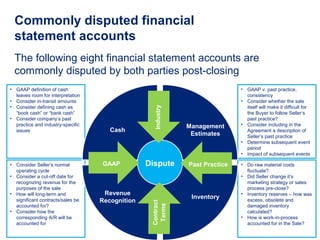 • GAAP definition of cash
leaves room for interpretation
• Consider in-transit amounts
• Consider defining cash as
“book cash” or “bank cash”
• Consider company’s past
practice and industry-specific
issues
• Consider Seller’s normal
operating cycle
• Consider a cut-off date for
recognizing revenue for the
purposes of the sale
• How will long-term and
significant contracts/sales be
accounted for?
• Consider how the
corresponding A/R will be
accounted for
• GAAP v. past practice,
consistency
• Consider whether the sale
itself will make it difficult for
the Buyer to follow Seller’s
past practice?
• Consider including in the
Agreement a description of
Seller’s past practice
• Determine subsequent event
period
• Impact of subsequent events
• Do raw material costs
fluctuate?
• Did Seller change it’s
marketing strategy or sales
process pre-close?
• Inventory reserves – how was
excess, obsolete and
damaged inventory
calculated?
• How is work-in-process
accounted for in the Sale?
The following eight financial statement accounts are
commonly disputed by both parties post-closing
Commonly disputed financial
statement accounts
Dispute
Cash
Management
Estimates
Revenue
Recognition
Inventory
Industry
GAAP Past Practice
Contract
Terms
 