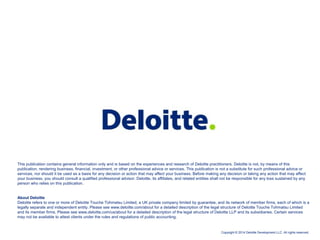 Copyright © 2014 Deloitte Development LLC. All rights reserved.
This publication contains general information only and is based on the experiences and research of Deloitte practitioners. Deloitte is not, by means of this
publication, rendering business, financial, investment, or other professional advice or services. This publication is not a substitute for such professional advice or
services, nor should it be used as a basis for any decision or action that may affect your business. Before making any decision or taking any action that may affect
your business, you should consult a qualified professional advisor. Deloitte, its affiliates, and related entities shall not be responsible for any loss sustained by any
person who relies on this publication.
About Deloitte
Deloitte refers to one or more of Deloitte Touche Tohmatsu Limited, a UK private company limited by guarantee, and its network of member firms, each of which is a
legally separate and independent entity. Please see www.deloitte.com/about for a detailed description of the legal structure of Deloitte Touche Tohmatsu Limited
and its member firms. Please see www.deloitte.com/us/about for a detailed description of the legal structure of Deloitte LLP and its subsidiaries. Certain services
may not be available to attest clients under the rules and regulations of public accounting.
 