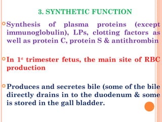 3. SYNTHETIC FUNCTION
Synthesis of plasma proteins (except
immunoglobulin), LPs, clotting factors as
well as protein C, protein S & antithrombin
In 1st
trimester fetus, the main site of RBC
production
Produces and secretes bile (some of the bile
directly drains in to the duodenum & some
is stored in the gall bladder.
 