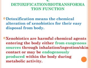 4.
DETOXIFICATION/BIOTRANSFORMA
TION FUNCTION
Detoxification means the chemical
alteration of xenobiotics for their easy
disposal from body.
Xenobiotics are harmful chemical agents
entering the body either from exogenous
sources through inhalation/ingestion/skin
contact or may be endogenously
produced within the body during
metabolic activity.
 