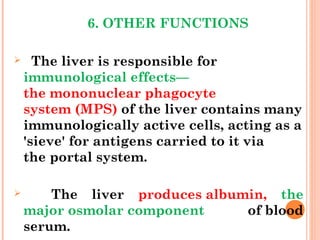 6. OTHER FUNCTIONS
 The liver is responsible for
immunological effects—
the mononuclear phagocyte
system (MPS) of the liver contains many
immunologically active cells, acting as a
'sieve' for antigens carried to it via
the portal system.
 The liver produces albumin, the
major osmolar component of blood
serum.
 