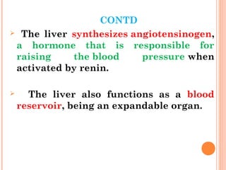 CONTD
 The liver synthesizes angiotensinogen,
a hormone that is responsible for
raising the blood pressure when
activated by renin.
 The liver also functions as a blood
reservoir, being an expandable organ.
 