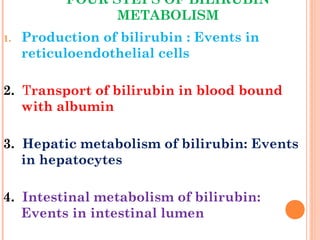 FOUR STEPS OF BILIRUBIN
METABOLISM
1. Production of bilirubin : Events in
reticuloendothelial cells
2. Transport of bilirubin in blood bound
with albumin
3. Hepatic metabolism of bilirubin: Events
in hepatocytes
4. Intestinal metabolism of bilirubin:
Events in intestinal lumen
 